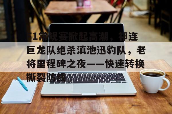 F1常规赛掀起高潮，祁连巨龙队绝杀滇池迅豹队，老将里程碑之夜——快速转换撕裂防线-爱游戏体育